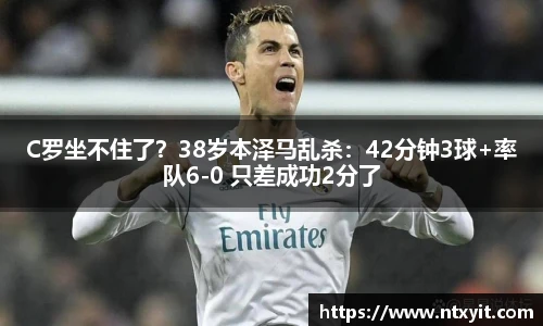 C罗坐不住了？38岁本泽马乱杀：42分钟3球+率队6-0 只差成功2分了